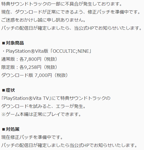 特典サウンドトラックの一部に不具合が発生しております。現在、ダウンロードが正常にできるよう、修正パッチを準備中です。ご迷惑をおかけし誠に申し訳ありません。パッチの配信日が確定しましたら、当公式HPでお知らせいたします。■対象商品・PlayStation®Vita版「OCCULTIC;NINE」通常版：各7,800円（税抜）限定版：各9,258円（税抜）ダウンロード版 7,000円（税抜）■症状｢PlayStation®Vita TV｣にて特典サウンドトラックのダウンロードを試みると、エラーが発生。※ゲーム本編は正常にプレイできます。■対処策現在修正パッチを準備中です。パッチの配信日が確定しましたら当公式HPでお知らせいたします。